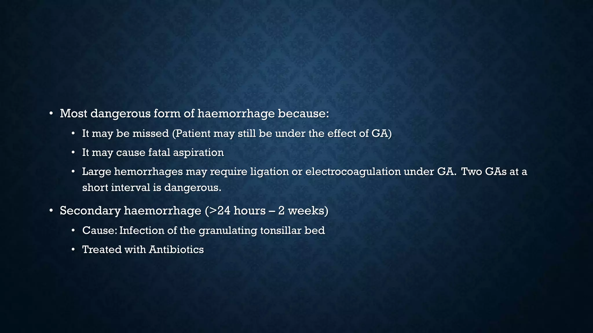 • Most dangerous form of haemorrhage because:
• It may be missed (Patient may still be under the effect of GA)
• It may cause fatal aspiration
• Large hemorrhages may require ligation or electrocoagulation under GA. Two GAs at a
short interval is dangerous.
• Secondary haemorrhage (>24 hours – 2 weeks)
• Cause: Infection of the granulating tonsillar bed
• Treated with Antibiotics
 