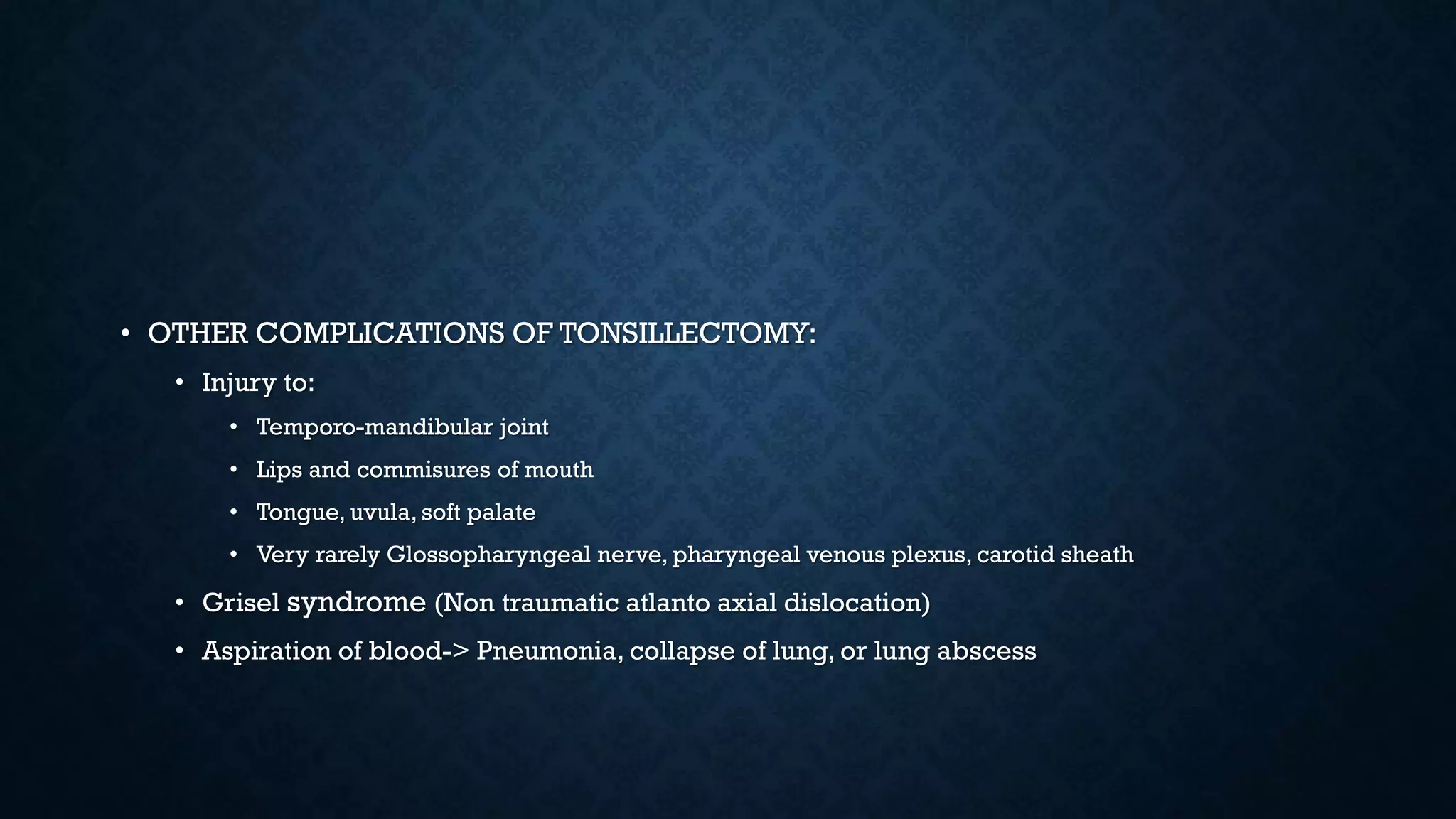• OTHER COMPLICATIONS OF TONSILLECTOMY:
• Injury to:
• Temporo-mandibular joint
• Lips and commisures of mouth
• Tongue, uvula, soft palate
• Very rarely Glossopharyngeal nerve, pharyngeal venous plexus, carotid sheath
• Grisel syndrome (Non traumatic atlanto axial dislocation)
• Aspiration of blood-> Pneumonia, collapse of lung, or lung abscess
 