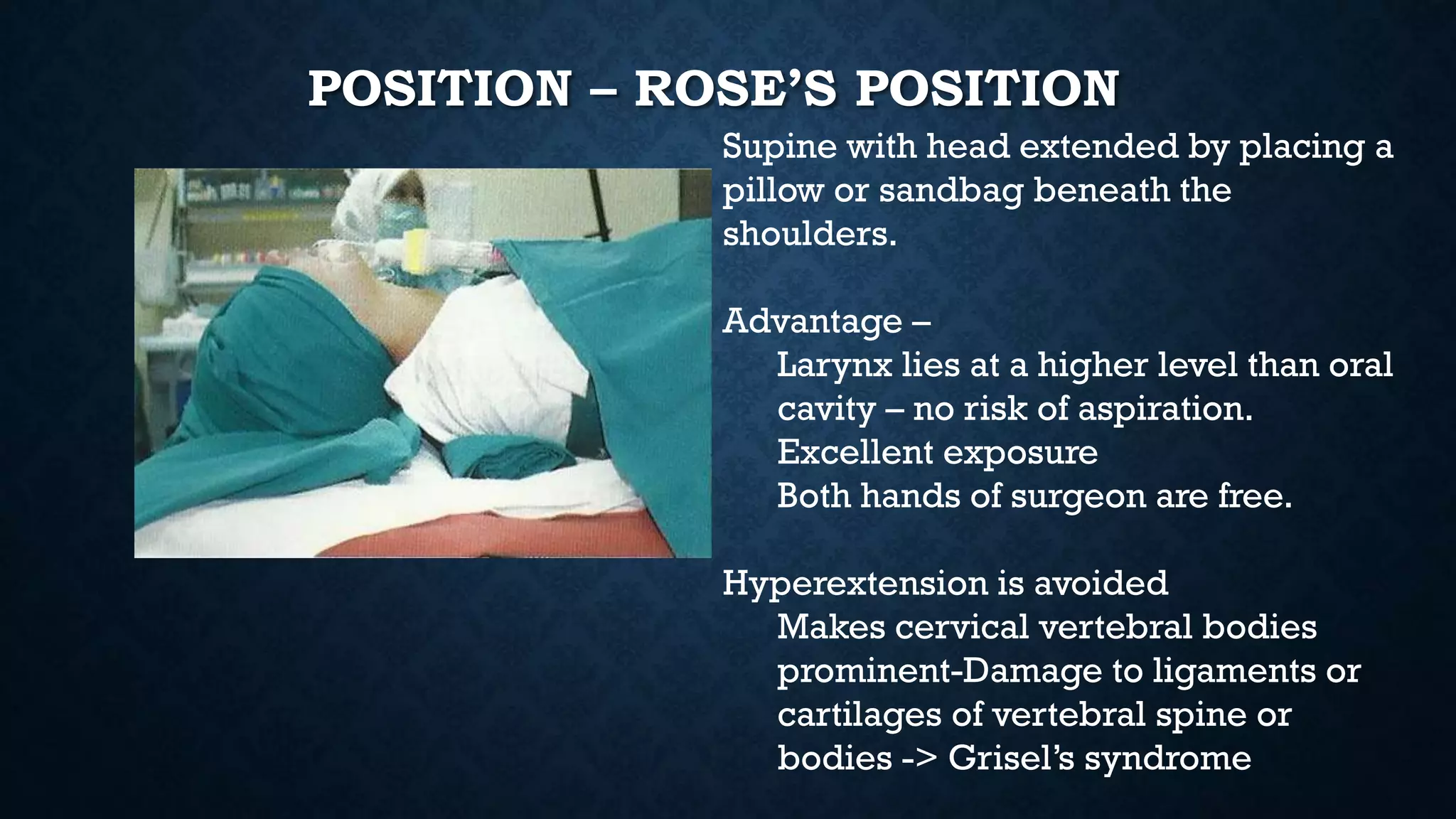 POSITION – ROSE’S POSITION
Supine with head extended by placing a
pillow or sandbag beneath the
shoulders.
Advantage –
Larynx lies at a higher level than oral
cavity – no risk of aspiration.
Excellent exposure
Both hands of surgeon are free.
Hyperextension is avoided
Makes cervical vertebral bodies
prominent-Damage to ligaments or
cartilages of vertebral spine or
bodies -> Grisel’s syndrome
 