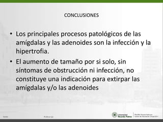 CONCLUSIONESLos principales procesos patológicos de las amígdalas y las adenoides son la infección y la hipertrofia. El aumento de tamaño por si solo, sin síntomas de obstrucción ni infección, no constituye una indicación para extirpar las amígdalas y/o las adenoides