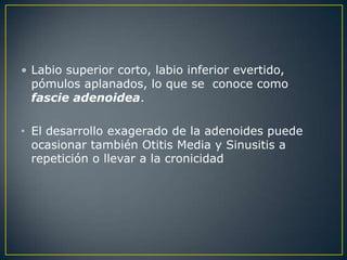• Labio superior corto, labio inferior evertido,
  pómulos aplanados, lo que se conoce como
  fascie adenoidea.

• El desarrollo exagerado de la adenoides puede
  ocasionar también Otitis Media y Sinusitis a
  repetición o llevar a la cronicidad
 