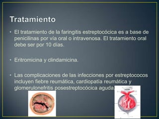 • El tratamiento de la faringitis estreptocócica es a base de
  penicilinas por vía oral o intravenosa. El tratamiento oral
  debe ser por 10 días.

• Eritromicina y clindamicina.

• Las complicaciones de las infecciones por estreptococos
  incluyen fiebre reumática, cardiopatía reumática y
  glomerulonefritis posestreptocócica aguda.
 