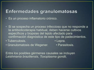 • Es un proceso inflamatorio crónico.

• Si se sospecha un proceso infeccioso que no responde a
   la antibioticoterapia habitual, deben hacerse cultivos
   específicos y biopsias del tejido afectado para
   confirmación diagnóstica de este tipo de padecimientos.
• Tuberculosis.                       • Lepra.
• Granulomatosis de Wegener.           • Parasitosis.

Entre los posibles gérmenes causales se incluyen
Leishmania braziliensis, Toxoplasma gondii,
 