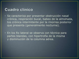 • Se caracteriza por presentar obstrucción nasal
  crónica, respiración bucal, babeo de la almohada,
  tos crónica intermitente por la rinorrea posterior
  que presenta (generalmente nocturna).

• En los Rx lateral se observa con técnica para
  partes blandas, con hipertrofia de la misma
  y disminución de la columna aérea.
 