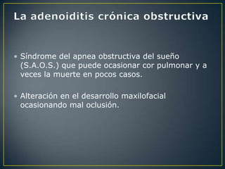 • Síndrome del apnea obstructiva del sueño
  (S.A.O.S.) que puede ocasionar cor pulmonar y a
  veces la muerte en pocos casos.

• Alteración en el desarrollo maxilofacial
  ocasionando mal oclusión.
 