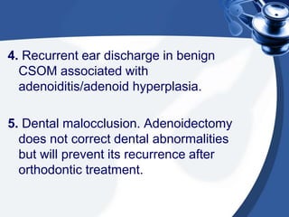 4. Recurrent ear discharge in benign
CSOM associated with
adenoiditis/adenoid hyperplasia.
5. Dental malocclusion. Adenoidectomy
does not correct dental abnormalities
but will prevent its recurrence after
orthodontic treatment.
 