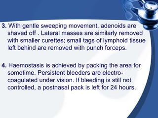 3. With gentle sweeping movement, adenoids are
shaved off . Lateral masses are similarly removed
with smaller curettes; small tags of lymphoid tissue
left behind are removed with punch forceps.
4. Haemostasis is achieved by packing the area for
sometime. Persistent bleeders are electro-
coagulated under vision. If bleeding is still not
controlled, a postnasal pack is left for 24 hours.
 