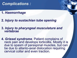 Complications :
1. Haemorrhage
2. Injury to eustachian tube opening
3. Injury to pharyngeal musculature and
vertebrae
4. Griesel syndrome. Patient complains of
neck pain and develops torticollis. Mostly it is
due to spasm of paraspinal muscles, but can
be due to atlanto-axial dislocation requiring
cervical collar and even traction.
 
