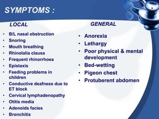 SYMPTOMS :
LOCAL
• B/L nasal obstruction
• Snoring
• Mouth breathing
• Rhinolalia clausa
• Frequent rhinorrhoea
• Epistaxis
• Feeding problems in
children
• Conductive deafness due to
ET block
• Cervical lymphadenopathy
• Otitis media
• Adenoids facies
• Bronchitis
GENERAL
• Anorexia
• Lethargy
• Poor physical & mental
development
• Bed-wetting
• Pigeon chest
• Protuberent abdomen
 