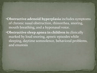 •Obstructive adenoid hyperplasia includes symptoms
of chronic nasal obstruction, rhinorrhea, snoring,
mouth breathing, and a hyponasal voice.
•Obstructive sleep apnea in children is clinically
marked by loud snoring, apneic episodes while
sleeping, daytime somnolence, behavioral problems,
and enuresis
 