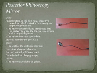 Uses:
• Examination of the post nasal space by a
procedure called posterior rhinoscopy, an
outpatient procedure.
• The mirror is warmed and introduced into
the oral cavity while the tongue is depressed
with a tongue depressor.
• The mirror is turned upwards in
order to examine the post nasal
space.
• The shaft of the instrument is bent
to achieve a bayonet shape, a
feature that helps differentiate it
from the indirect laryngoscopy
mirror.
• The mirror is available in 5 sizes.
 