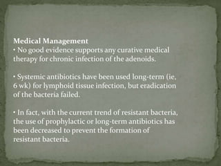 Medical Management
• No good evidence supports any curative medical
therapy for chronic infection of the adenoids.
• Systemic antibiotics have been used long-term (ie,
6 wk) for lymphoid tissue infection, but eradication
of the bacteria failed.
• In fact, with the current trend of resistant bacteria,
the use of prophylactic or long-term antibiotics has
been decreased to prevent the formation of
resistant bacteria.
 