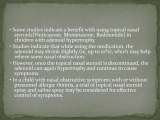 • Some studies indicate a benefit with using topical nasal
steroids{Fluticasone, Mometasone, Budesonide} in
children with adenoid hypertrophy.
• Studies indicate that while using the medication, the
adenoid may shrink slightly (ie, up to 10%), which may help
relieve some nasal obstruction.
• However, once the topical nasal steroid is discontinued, the
adenoid can again hypertrophy and continue to cause
symptoms.
• In a child with nasal obstructive symptoms with or without
presumed allergic rhinitis, a trial of topical nasal steroid
spray and saline spray may be considered for effective
control of symptoms.
 