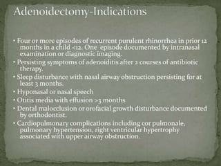 • Four or more episodes of recurrent purulent rhinorrhea in prior 12
months in a child <12. One episode documented by intranasal
examination or diagnostic imaging.
• Persisting symptoms of adenoiditis after 2 courses of antibiotic
therapy.
• Sleep disturbance with nasal airway obstruction persisting for at
least 3 months.
• Hyponasal or nasal speech
• Otitis media with effusion >3 months
• Dental malocclusion or orofacial growth disturbance documented
by orthodontist.
• Cardiopulmonary complications including cor pulmonale,
pulmonary hypertension, right ventricular hypertrophy
associated with upper airway obstruction.
 