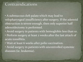 • A submucous cleft palate which may lead to
velopharyngeal insufficiency after surgery. If the adenoid
obstruction is severe enough, then only superior half
adenoidectomy is performed.
• Avoid surgery in patients with hemoglobin less than 10.
• Perform surgery at least 2 weeks after the last attack of
acute tonsillitis.
• Wait at least 6 weeks after polio vaccination.
• Avoid surgery in patients with uncontrolled systemic
diseases (ie. leukemia).
 