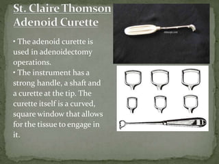 • The adenoid curette is
used in adenoidectomy
operations.
• The instrument has a
strong handle, a shaft and
a curette at the tip. The
curette itself is a curved,
square window that allows
for the tissue to engage in
it.
 