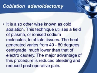Coblation adenoidectomy
• It is also other wise known as cold
abalation. This technique utilises a field
of plasma, or ionised sodium
molecules, to ablate tissues. The heat
generated varies from 40 - 80 degrees
centigrade, much lower than that of
electro cautery. The major advantage of
this procedure is reduced bleeding and
reduced post operative pain.
 
