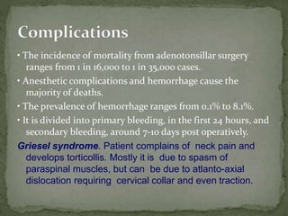 • The incidence of mortality from adenotonsillar surgery
ranges from 1 in 16,000 to 1 in 35,000 cases.
• Anesthetic complications and hemorrhage cause the
majority of deaths.
• The prevalence of hemorrhage ranges from 0.1% to 8.1%.
• It is divided into primary bleeding, in the first 24 hours, and
secondary bleeding, around 7-10 days post operatively.
Griesel syndrome. Patient complains of neck pain and
develops torticollis. Mostly it is due to spasm of
paraspinal muscles, but can be due to atlanto-axial
dislocation requiring cervical collar and even traction.
 