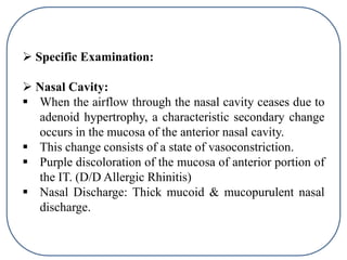  Specific Examination:
 Nasal Cavity:
 When the airflow through the nasal cavity ceases due to
adenoid hypertrophy, a characteristic secondary change
occurs in the mucosa of the anterior nasal cavity.
 This change consists of a state of vasoconstriction.
 Purple discoloration of the mucosa of anterior portion of
the IT. (D/D Allergic Rhinitis)
 Nasal Discharge: Thick mucoid & mucopurulent nasal
discharge.
 