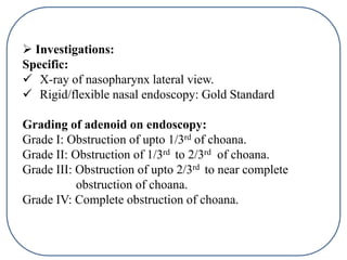  Investigations:
Specific:
 X-ray of nasopharynx lateral view.
 Rigid/flexible nasal endoscopy: Gold Standard
Grading of adenoid on endoscopy:
Grade I: Obstruction of upto 1/3rd of choana.
Grade II: Obstruction of 1/3rd to 2/3rd of choana.
Grade III: Obstruction of upto 2/3rd to near complete
obstruction of choana.
Grade IV: Complete obstruction of choana.
 