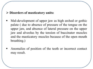  Disorders of masticatory units:
 Mal-development of upper jaw as high arched or gothic
palate ( due to absence of pressure of the tongue on the
upper jaw, and absence of lateral pressure on the upper
jaw and alveolus by the tension of buccinator muscles
and the masticatory muscles because of the open mouth
breathing.)
 Anomalies of position of the teeth or incorrect contact
may result.
 