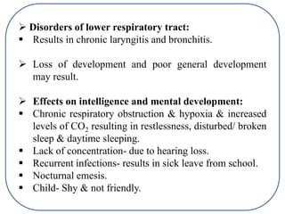  Disorders of lower respiratory tract:
 Results in chronic laryngitis and bronchitis.
 Loss of development and poor general development
may result.
 Effects on intelligence and mental development:
 Chronic respiratory obstruction & hypoxia & increased
levels of CO2 resulting in restlessness, disturbed/ broken
sleep & daytime sleeping.
 Lack of concentration- due to hearing loss.
 Recurrent infections- results in sick leave from school.
 Nocturnal emesis.
 Child- Shy & not friendly.
 