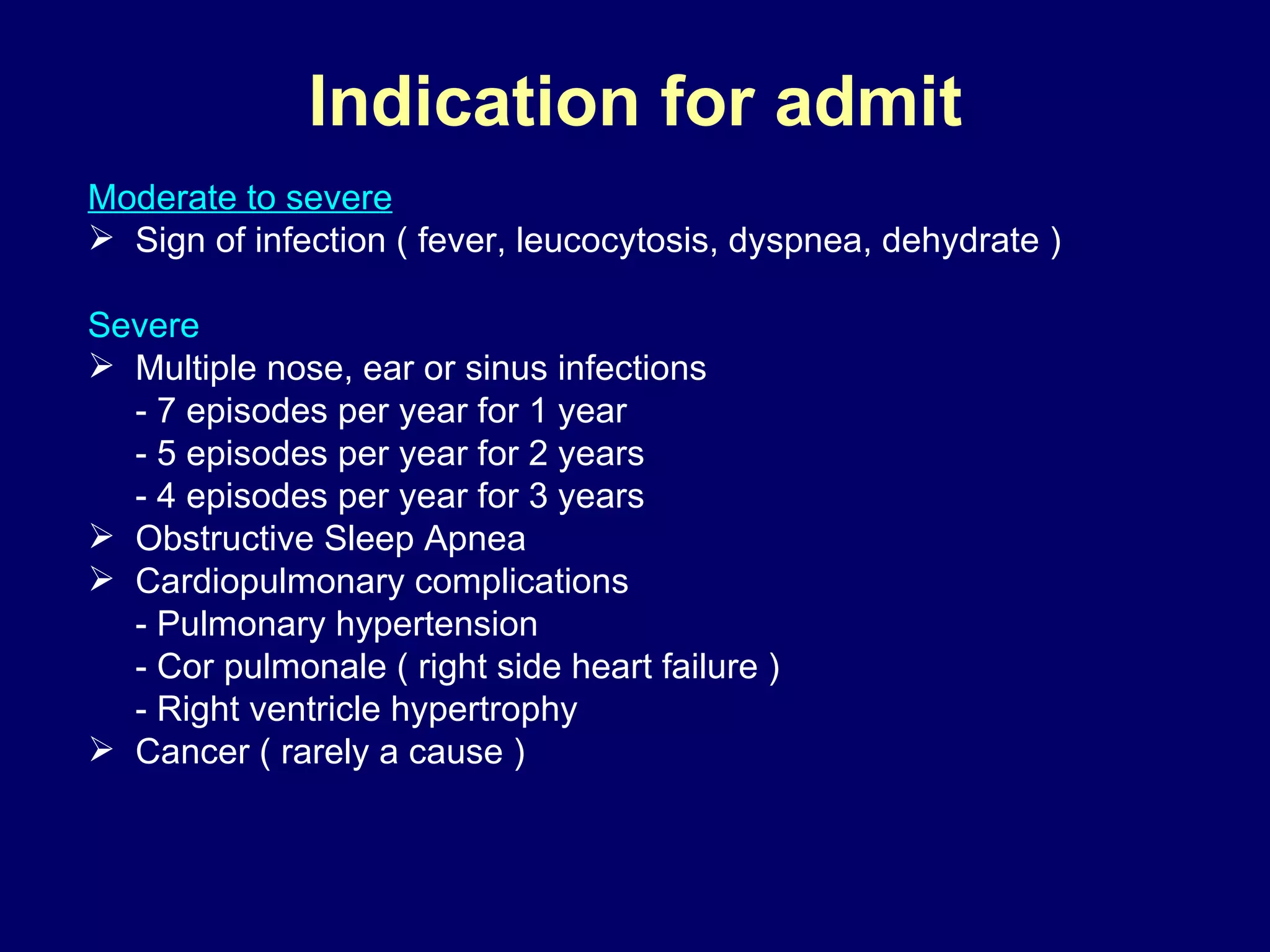 Indication for admit Moderate  to severe Sign of infection ( fever, leucocytosis, dyspnea, dehydrate ) Severe Multiple nose, ear or sinus infections - 7   episodes per year for 1 year - 5   episodes per year for 2 years - 4   episodes per year for 3 years Obstructive Sleep Apnea  Cardiopulmonary complications - Pulmonary hypertension - Cor pulmonale ( right side heart failure ) - Right ventricle hypertrophy Cancer ( rarely a cause ) 