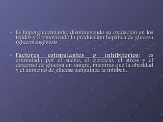 Es hiiperglucemiante, disminuyendo su oxidación en los tejidos y promoviendo la producción hepática de glucosa (gluconeogénesis Factores estimulantes o inhibitorios : es estimulada por el sueño, el ejercicio, el stress y el descenso de glucosa en sangre, mientras que la obesidad y el aumento de glucosa sanguínea la inhiben.  