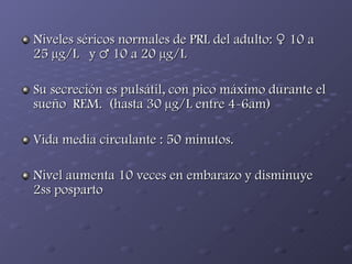Niveles séricos normales de PRL del adulto: ♀ 10 a 25 µg/L  y ♂ 10 a 20 µg/L  Su secreción es pulsátil, con pico máximo durante el sueño  REM.  (hasta 30 µg/L entre 4-6am)  Vida media circulante : 50 minutos. Nivel aumenta 10 veces en embarazo y disminuye 2ss posparto 