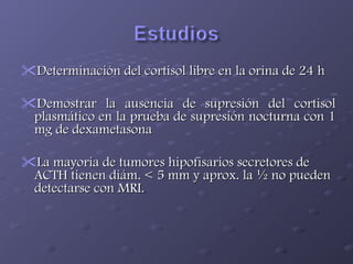 Determinación del cortisol libre en la orina de 24 h Demostrar la ausencia de supresión del cortisol plasmático en la prueba de supresión nocturna con 1 mg de dexametasona La mayoria de tumores hipofisarios secretores de ACTH tienen diám. < 5 mm y aprox. la ½ no pueden detectarse con MRI. 