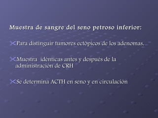 Muestra de sangre del seno petroso inferior: Para distinguir tumores ectópicos de los adenomas. Muestra  idénticas antes y después de la administración de CRH Se determina ACTH en seno y en circulación 