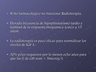 Si tto farmacológico no funciona: Radioterapia. Elevada frecuencia de hipopituitarismo tardío y lentitud de la respuesta bioquímica (cinco a 15 años). La radioterapia es poco eficaz para normalizar los niveles de IGF-I. 50% pctes requieren por lo menos ocho años para que las [] de GH sean < 5microg/L 