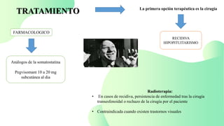 TRATAMIENTO La primera opción terapéutica es la cirugía
RECIDIVA
HIPOPITUITARISMO
FARMACOLOGICO
Análogos de la somatostatina
Pegvisomant 10 a 20 mg
subcutánea al dia
Radioterapia:
• En casos de recidiva, persistencia de enfermedad tras la cirugía
transesfenoidal o rechazo de la cirugía por el paciente
• Contraindicada cuando existen trastornos visuales
 