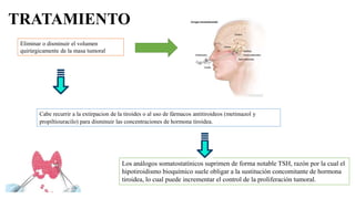 TRATAMIENTO
Eliminar o disminuir el volumen
quirúrgicamente de la masa tumoral
Cabe recurrir a la extirpacion de la tiroides o al uso de fármacos antitiroideos (metimazol y
propiltiouracilo) para disminuir las concentraciones de hormona tiroidea.
Los análogos somatostatínicos suprimen de forma notable TSH, razón por la cual el
hipotiroidismo bioquímico suele obligar a la sustitución concomitante de hormona
tiroidea, lo cual puede incrementar el control de la proliferación tumoral.
 