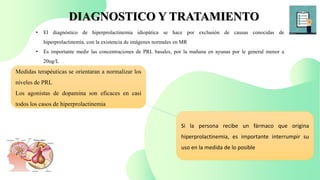 DIAGNOSTICO Y TRATAMIENTO
• El diagnóstico de hiperprolactinemia idiopática se hace por exclusión de causas conocidas de
hiperprolactinemia, con la existencia de imágenes normales en MR
• Es importante medir las concentraciones de PRL basales, por la mañana en ayunas por le general menor a
20ug/L
Medidas terapéuticas se orientaran a normalizar los
niveles de PRL
Los agonistas de dopamina son eficaces en casi
todos los casos de hiperprolactinemia
Si la persona recibe un fármaco que origina
hiperprolactinemia, es importante interrumpir su
uso en la medida de lo posible
 