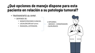 ¿Qué opciones de manejo dispone para esta
paciente en relación a su patología tumoral?
• TRATAMIENTO de AHNF.
• DEPENDE DE:
• MANIFESTACIONES CLINICAS.
• LOCALIZACION del tumor.
• INVASION y EXTENSION.
2 OPCIONES:
- MEDICO – CONSERVADOR.
- QUIRURGICO.
 