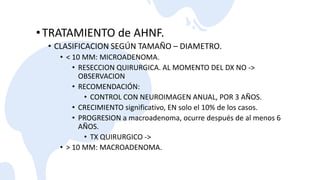 •TRATAMIENTO de AHNF.
• CLASIFICACION SEGÚN TAMAÑO – DIAMETRO.
• < 10 MM: MICROADENOMA.
• RESECCION QUIRURGICA. AL MOMENTO DEL DX NO ->
OBSERVACION
• RECOMENDACIÓN:
• CONTROL CON NEUROIMAGEN ANUAL, POR 3 AÑOS.
• CRECIMIENTO significativo, EN solo el 10% de los casos.
• PROGRESION a macroadenoma, ocurre después de al menos 6
AÑOS.
• TX QUIRURGICO ->
• > 10 MM: MACROADENOMA.
 