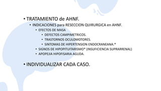 • TRATAMIENTO de AHNF.
• INDICACIONES para RESECCION QUIRURGICA en AHNF.
• EFECTOS DE MASA
• DEFECTOS CAMPIMETRICOS.
• TRASTORNOS OCULOMOTORES.
• SINTOMAS DE HIPERTENSION ENDOCRANEANA.*
• SIGNOS DE HIPOPITUITARISMO* (INSUFICIENCIA SUPRARRENAL)
• APOPEJIA HIPOFISARIA AGUDA.
• INDIVIDUALIZAR CADA CASO.
 