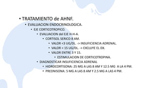 • TRATAMIENTO de AHNF.
• EVALUACION ENDOCRINOLOGICA.
• EJE CORTICOTROPICO.
• EVALUACION del EJE H-H-A.
• CORTISOL SERICO 8 AM.
• VALOR <3 UG/DL. -> INSUFICIENCIA ADRENAL.
• VALOR < 15 UG/DL. -> EXCLUYE EL DX.
• VALOR ENTRE 3 Y 15.
• ESTIMULACION DE CORTICOTROPINA.
• DIAGNOSTICAR INSUFICIENCIA ADRENAL
• HIDROCORTISONA: 25 MG A LAS 8 AM Y 12.5 MG A LA 4 PM.
• PREDNISONA: 5 MG A LAS 8 AM Y 2.5 MG A LAS 4 PM.
 
