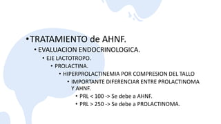 •TRATAMIENTO de AHNF.
• EVALUACION ENDOCRINOLOGICA.
• EJE LACTOTROPO.
• PROLACTINA.
• HIPERPROLACTINEMIA POR COMPRESION DEL TALLO
• IMPORTANTE DIFERENCIAR ENTRE PROLACTINOMA
Y AHNF.
• PRL < 100 -> Se debe a AHNF.
• PRL > 250 -> Se debe a PROLACTINOMA.
 