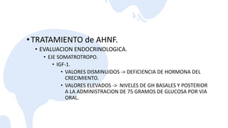 •TRATAMIENTO de AHNF.
• EVALUACION ENDOCRINOLOGICA.
• EJE SOMATROTROPO.
• IGF-1.
• VALORES DISMINUIDOS -> DEFICIENCIA DE HORMONA DEL
CRECIMIENTO.
• VALORES ELEVADOS -> NIVELES DE GH BASALES Y POSTERIOR
A LA ADMINISTRACION DE 75 GRAMOS DE GLUCOSA POR VIA
ORAL.
 