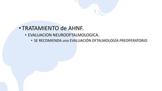 •TRATAMIENTO de AHNF.
• EVALUACION NEUROOFTALMOLOGICA.
• SE RECOMIENDA una EVALUACIÓN OFTALMOLOGÍA PREOPERATORIO.
 