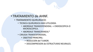 •TRATAMIENTO de AHNF.
• TRATAMIENTO QUIRURGICO:
• TECNICA QUIRURGICA MAS UTILIZADA.
• ABORDAJE TRANSESFENOIDAL -> ENDOSCOPICA O
MICROSCOPICA.
• ABORDAJE TRANSCRANEAL*
• CIRUGIA TRANSESFENOIDAL.
• OBJETIVO PRINCIPAL:
• RESECCION del TUMOR.
• DESCOMPRESION de ESTRUCTURAS NEURALES.
 