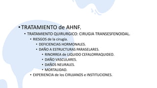 •TRATAMIENTO de AHNF.
• TRATAMIENTO QUIRURGICO: CIRUGIA TRANSESFENOIDAL.
• RIESGOS de la cirugía.
• DEFICIENCIAS HORMONALES.
• DAÑO A ESTRUCTURAS PARASELARES.
• RINORREA de LIQUIDO CEFALORRAQUIDEO.
• DAÑO VASCULARES.
• DAÑOS NEURALES.
• MORTALIDAD.
• EXPERIENCIA de los CIRUJANOS e INSTITUCIONES.
 