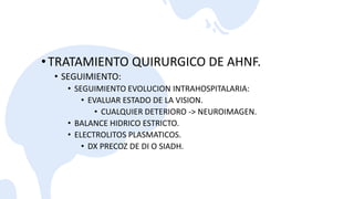 •TRATAMIENTO QUIRURGICO DE AHNF.
• SEGUIMIENTO:
• SEGUIMIENTO EVOLUCION INTRAHOSPITALARIA:
• EVALUAR ESTADO DE LA VISION.
• CUALQUIER DETERIORO -> NEUROIMAGEN.
• BALANCE HIDRICO ESTRICTO.
• ELECTROLITOS PLASMATICOS.
• DX PRECOZ DE DI O SIADH.
 