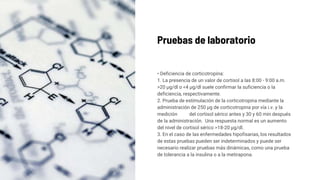 Pruebas de laboratorio
• Deficiencia de corticotropina:
1. La presencia de un valor de cortisol a las 8:00 - 9:00 a.m.
>20 μg/dl o <4 μg/dl suele confirmar la suficiencia o la
deficiencia, respectivamente.
2. Prueba de estimulación de la corticotropina mediante la
administración de 250 μg de corticotropina por vía i.v. y la
medición del cortisol sérico antes y 30 y 60 min después
de la administración. Una respuesta normal es un aumento
del nivel de cortisol sérico >18-20 μg/dl.
3. En el caso de las enfermedades hipofisarias, los resultados
de estas pruebas pueden ser indeterminados y puede ser
necesario realizar pruebas más dinámicas, como una prueba
de tolerancia a la insulina o a la metirapona.
 