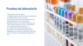 Pruebas de laboratorio
• Deficiencia de tirotropina:
1. Mediciones de la hormona estimulante de
la tiroides (TSH) y de la T4 libre.
2. El hipotiroidismo primario presenta una
TSH elevada con una T4 libre baja.
El hipotiroidismo secundario presenta una
TSH normal o baja con una T 4 libre baja y
una captación baja de resina T 3 .
3. La detección del hipotiroidismo en
pacientes con enfermedad hipofisaria o
hipotalámica se realiza midiendo la tiroxina,
ya sea T4 libre o la captación total de T4 y
T3.
 