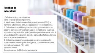 Pruebas de
laboratorio
• Deficiencia de gonadotropinas:
Varía según el sexo del paciente.
1. Mediciones de la hormona foliculoestimulante (FSH), la
hormona luteinizante (LH), los estrógenos y la testosterona.
2. En los hombres, el hipogonadismo hipogonadotrópico se
observa con concentraciones bajas de testosterona y valores
normales o bajos de FSH y LH (medidos preferiblemente a las 9
am, debido al ritmo diurno). Se debe comprobar la testosterona
libre si el paciente es obeso.
3. En las mujeres premenopáusicas con amenorrea suele
observarse un valor bajo de estrógenos, con concentraciones
normales o bajas de FSH y LH.
Estradiol serico
Administracion de Medroxiprogesterona
 