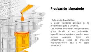 Pruebas de laboratorio
• Deficiencia de prolactina:
El papel fisiológico principal de la
prolactina es para la lactancia.
Las mujeres que tienen hipopituitarismo
grave debido a una enfermedad
hipotalámica o hipofisaria pueden, en el
período posparto, tener una
concentración sérica de prolactina
inapropiadamente baja y no poder
amamantar.
 