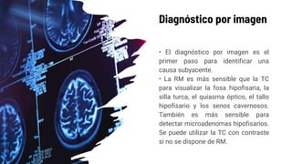 Diagnóstico por imagen
• El diagnóstico por imagen es el
primer paso para identificar una
causa subyacente.
• La RM es más sensible que la TC
para visualizar la fosa hipofisaria, la
silla turca, el quiasma óptico, el tallo
hipofisario y los senos cavernosos.
También es más sensible para
detectar microadenomas hipofisarios.
Se puede utilizar la TC con contraste
si no se dispone de RM.
 